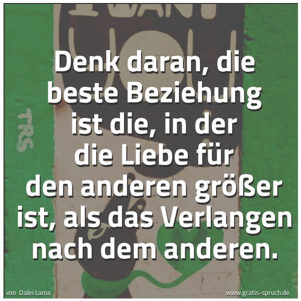 Quadratisches Spruchbild: Denk daran, die beste Beziehung ist die, in der die Liebe für den anderen größer ist, als  …